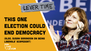 LEVER TIME: This One Election Could End Democracy (also, Susan Sarandon On Being Liberals' Scapegoat)